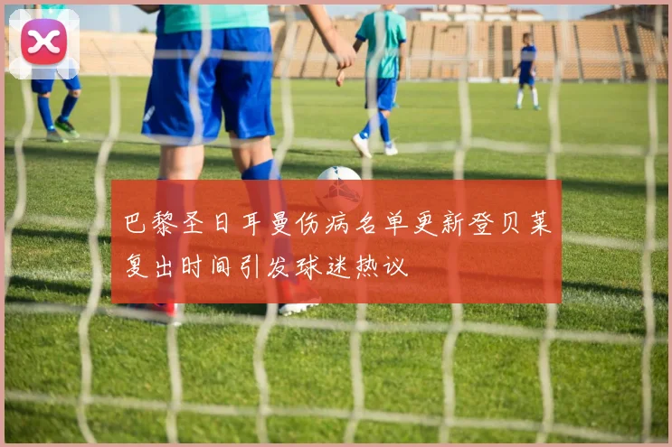 巴黎圣日耳曼伤病名单更新登贝莱复出时间引发球迷热议