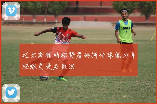 迈尔斯特纳称赞詹姆斯传球能力年轻球员受益匪浅